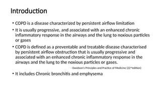 Introduction
• COPD is a disease characterized by persistent airflow limitation
• It is usually progressive, and associated with an enhanced chronic
inflammatory response in the airways and the lung to noxious particles
or gases
• COPD is defined as a preventable and treatable disease characterised
by persistent airflow obstruction that is usually progressive and
associated with an enhanced chronic inflammatory response in the
airways and the lung to the noxious particles or gases.
- Davidson’s Principles and Practice of Medicine (22nd
edition)
• It includes Chronic bronchitis and emphysema
 