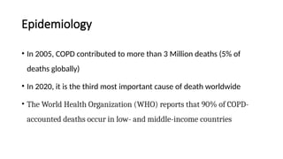 Epidemiology
• In 2005, COPD contributed to more than 3 Million deaths (5% of
deaths globally)
• In 2020, it is the third most important cause of death worldwide
• The World Health Organization (WHO) reports that 90% of COPD-
accounted deaths occur in low- and middle-income countries
 