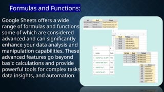 Google Sheets offers a wide
range of formulas and functions,
some of which are considered
advanced and can significantly
enhance your data analysis and
manipulation capabilities. These
advanced features go beyond
basic calculations and provide
powerful tools for complex tasks,
data insights, and automation.
Formulas and Functions:
 