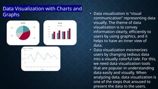 • Data visualization is “visual
communication” representing data
visually. The theme of data
visualization is to convey
information clearly, efficiently to
users by using graphics, and it
helps to have an inner view of
data.
• Data visualization mesmerizes
users by changing tedious data
into a visually colorful tale. For this,
we need data visualization tools
that are popular in understanding
data easily and visually. When
analyzing data, data visualization is
one of the steps that aroused to
present the data to the users.
Data Visualization with Charts and
Graphs
 