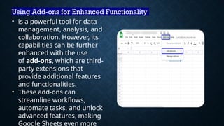 Using Add-ons for Enhanced Functionality
• is a powerful tool for data
management, analysis, and
collaboration. However, its
capabilities can be further
enhanced with the use
of add-ons, which are third-
party extensions that
provide additional features
and functionalities.
• These add-ons can
streamline workflows,
automate tasks, and unlock
advanced features, making
Google Sheets even more
 