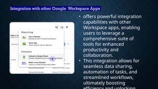 Integration with other Google Workspace Apps
• offers powerful integration
capabilities with other
Workspace apps, enabling
users to leverage a
comprehensive suite of
tools for enhanced
productivity and
collaboration.
• This integration allows for
seamless data sharing,
automation of tasks, and
streamlined workflows,
ultimately boosting
 