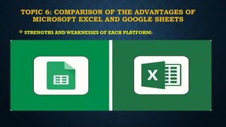TOPIC 6: COMPARISON OF THE ADVANTAGES OF
MICROSOFT EXCEL AND GOOGLE SHEETS
 STRENGTHS AND WEAKNESSES OF EACH PLATFORM:
 