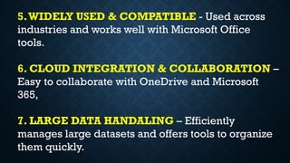 5.WIDELY USED & COMPATIBLE - Used across
industries and works well with Microsoft Office
tools.
6. CLOUD INTEGRATION & COLLABORATION –
Easy to collaborate with OneDrive and Microsoft
365,
7. LARGE DATA HANDALING – Efficiently
manages large datasets and offers tools to organize
them quickly.
 