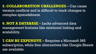 5. COLLABORATION CHALLENGES – Can cause
version conflicts and is difficult to track changes in
complex spreadsheets.
6. NOT A DATABASE – Lacks advanced data
management features like relational linking and
scalability.
7.CAN BE EXPENSIVE – Requires a Microsoft 365
subscription, while free alternatives like Google Sheets
are available.
 