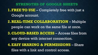 STRENGTHS OF GOOGLE SHEETS
1.FREE TO USE – Completely free with just a
Google account.
2.REAL-TIME COLLABORATION – Multiple
people can work on the same file at once.
3.CLOUD-BASED ACCESS – Access files from
any device with internet connection.
4.EASY SHARING & PERMISSIONS – Share
files with a link and control access.
 