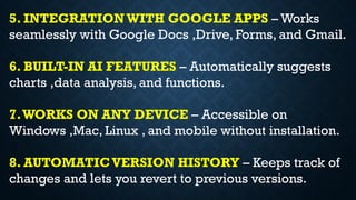 5. INTEGRATIONWITH GOOGLE APPS – Works
seamlessly with Google Docs ,Drive, Forms, and Gmail.
6. BUILT-IN AI FEATURES – Automatically suggests
charts ,data analysis, and functions.
7.WORKS ON ANY DEVICE – Accessible on
Windows ,Mac, Linux , and mobile without installation.
8. AUTOMATICVERSION HISTORY – Keeps track of
changes and lets you revert to previous versions.
 