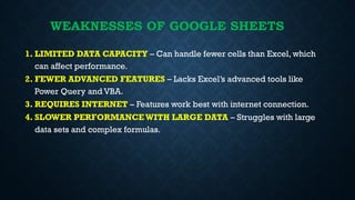 WEAKNESSES OF GOOGLE SHEETS
1. LIMITED DATA CAPACITY – Can handle fewer cells than Excel, which
can affect performance.
2. FEWER ADVANCED FEATURES – Lacks Excel’s advanced tools like
Power Query and VBA.
3. REQUIRES INTERNET – Features work best with internet connection.
4. SLOWER PERFORMANCE WITH LARGE DATA – Struggles with large
data sets and complex formulas.
 