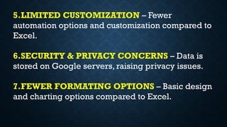 5.LIMITED CUSTOMIZATION – Fewer
automation options and customization compared to
Excel.
6.SECURITY & PRIVACY CONCERNS – Data is
stored on Google servers, raising privacy issues.
7.FEWER FORMATING OPTIONS – Basic design
and charting options compared to Excel.
 