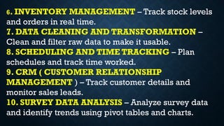 6. INVENTORY MANAGEMENT – Track stock levels
and orders in real time.
7. DATA CLEANING AND TRANSFORMATION –
Clean and filter raw data to make it usable.
8. SCHEDULING AND TIME TRACKING – Plan
schedules and track time worked.
9. CRM ( CUSTOMER RELATIONSHIP
MANAGEMENT ) – Track customer details and
monitor sales leads.
10. SURVEY DATA ANALYSIS – Analyze survey data
and identify trends using pivot tables and charts.
 