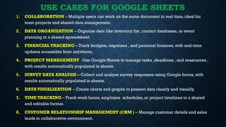 USE CASES FOR GOOGLE SHEETS
1. COLLABORATION – Multiple users can work on the same document in real time, ideal for
team projects and shared data management.
2. DATA ORGANIZATION – Organize data like inventory list ,contact databases, or event
planning in a shared spreadsheet.
3. FINANCIAL TRACKING – Track budgets, expenses , and personal finances, with real-time
updates accessible from anywhere.
4. PROJECT MANAGEMENT -Use Google Sheets to manage tasks ,deadlines , and reasources ,
with results automatically populated in sheets.
5. SURVEY DATA ANALYSIS – Collect and analyze survey responses using Google forms, with
results automatically populated in sheets.
6. DATA VISUALIZATION – Create charts and graphs to present data clearly and visually.
7. TIME TRACKING – Track work hours, employee schedules, or project timelines in a shared
and editable format.
8. CUSTOMER RELATIONSHIP MANAGEMENT (CRM ) – Manage customer details and sales
leads in collaborative environment.
 