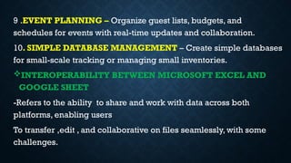 9 .EVENT PLANNING – Organize guest lists, budgets, and
schedules for events with real-time updates and collaboration.
10. SIMPLE DATABASE MANAGEMENT – Create simple databases
for small-scale tracking or managing small inventories.
INTEROPERABILITY BETWEEN MICROSOFT EXCEL AND
GOOGLE SHEET
-Refers to the ability to share and work with data across both
platforms, enabling users
To transfer ,edit , and collaborative on files seamlessly, with some
challenges.
 