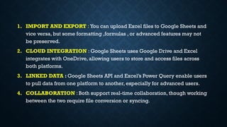 1. IMPORT AND EXPORT : You can upload Excel files to Google Sheets and
vice versa, but some formatting ,formulas , or advanced features may not
be preserved.
2. CLOUD INTEGRATION : Google Sheets uses Google Drive and Excel
integrates with OneDrive, allowing users to store and access files across
both platforms.
3. LINKED DATA : Google Sheets API and Excel’s Power Query enable users
to pull data from one platform to another, especially for advanced users.
4. COLLABORATION : Both support real-time collaboration, though working
between the two require file conversion or syncing.
 