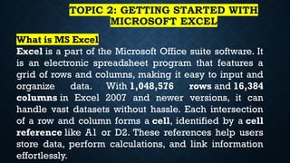 TOPIC 2: GETTING STARTED WITH
MICROSOFT EXCEL
What is MS Excel
Excel is a part of the Microsoft Office suite software. It
is an electronic spreadsheet program that features a
grid of rows and columns, making it easy to input and
organize data. With 1,048,576 rows and 16,384
columns in Excel 2007 and newer versions, it can
handle vast datasets without hassle. Each intersection
of a row and column forms a cell, identified by a cell
reference like A1 or D2. These references help users
store data, perform calculations, and link information
effortlessly.
 