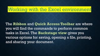 The Ribbon and Quick Access Toolbar are where
you will find the commands to perform common
tasks in Excel.The Backstage view gives you
various options for saving, opening a file, printing,
and sharing your document.
Working with the Excel environment
 