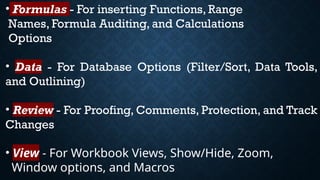 • Formulas - For inserting Functions, Range
Names, Formula Auditing, and Calculations
Options
• Data - For Database Options (Filter/Sort, Data Tools,
and Outlining)
• Review - For Proofing, Comments, Protection, and Track
Changes
• View - For Workbook Views, Show/Hide, Zoom,
Window options, and Macros
 