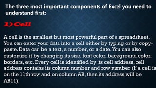 The three most important components of Excel you need to
understand first:
1) Cell
A cell is the smallest but most powerful part of a spreadsheet.
You can enter your data into a cell either by typing or by copy-
paste. Data can be a text, a number, or a date.You can also
customize it by changing its size, font color, background color,
borders, etc. Every cell is identified by its cell address, cell
address contains its column number and row number (If a cell is
on the 11th row and on column AB, then its address will be
AB11).
 