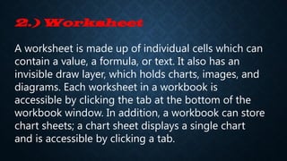 2.) Worksheet
A worksheet is made up of individual cells which can
contain a value, a formula, or text. It also has an
invisible draw layer, which holds charts, images, and
diagrams. Each worksheet in a workbook is
accessible by clicking the tab at the bottom of the
workbook window. In addition, a workbook can store
chart sheets; a chart sheet displays a single chart
and is accessible by clicking a tab.
 