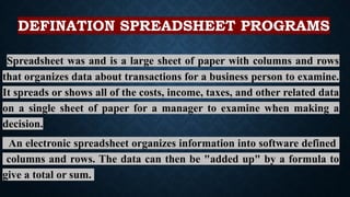DEFINATION SPREADSHEET PROGRAMS
Spreadsheet was and is a large sheet of paper with columns and rows
that organizes data about transactions for a business person to examine.
It spreads or shows all of the costs, income, taxes, and other related data
on a single sheet of paper for a manager to examine when making a
decision.
An electronic spreadsheet organizes information into software defined
columns and rows. The data can then be "added up" by a formula to
give a total or sum.
 