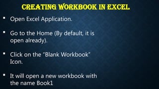 Creating Workbook in Excel
 Open Excel Application.
 Go to the Home (By default, it is
open already).
 Click on the “Blank Workbook”
Icon.
 It will open a new workbook with
the name Book1.
 