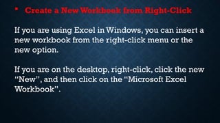  Create a New Workbook from Right-Click
If you are using Excel in Windows, you can insert a
new workbook from the right-click menu or the
new option.
If you are on the desktop, right-click, click the new
“New”, and then click on the “Microsoft Excel
Workbook”.
 