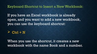 Keyboard Shortcut to Insert a New Workbook:
If you have an Excel workbook is already
open, and you want to add a new workbook,
you can use the keyboard shortcut:
 Ctrl + N
When you use the shortcut, it creates a new
workbook with the name Book and a number.
 