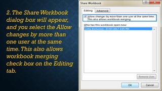 2.The ShareWorkbook
dialog box will appear,
and you select the Allow
changes by more than
one user at the same
time.This also allows
workbook merging
check box on the Editing
tab.
 