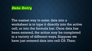 Data Entry
The easiest way to enter data into a
worksheet is to type it directly into the active
cell, or into the formula bar. Once data has
been entered, the action may be completed
in a variety of different ways. Suppose we
have just entered data into cell C8.Then:
 