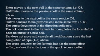 Enter moves to the next cell in the same column, i.e. C9.
Shift Enter moves to the previous cell in the same column,
i.e. C7.
Tab moves to the next cell in the same row, i.e. D8.
Shift Tab moves to the previous cell in the same row, i.e. B8.
The cursor keys move in the direction indicated.
The tick icon next to the formula bar completes the formula but
does not move to a new cell.
Esc does not move and cancels all modifications since the last
completion of type (1–6) above.
The cross icon next to the formula bar has the same effect
as Esc, as does the undo icon in the quick access toolbar.
 