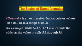 The Basics of Excel formulas
Formula is an expression that calculates values
in a cell or in a range of cells.
For example: =A2+A2+A3+A4 is a formula that
adds up the value in cells A2 through A4.
 