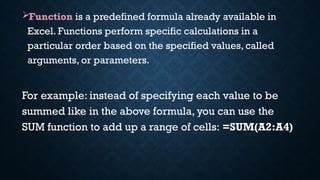 Function is a predefined formula already available in
Excel. Functions perform specific calculations in a
particular order based on the specified values, called
arguments, or parameters.
For example: instead of specifying each value to be
summed like in the above formula, you can use the
SUM function to add up a range of cells: =SUM(A2:A4)
 