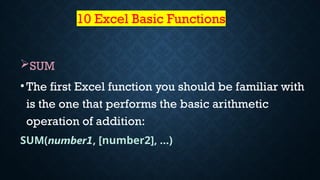 10 Excel Basic Functions
SUM
•The first Excel function you should be familiar with
is the one that performs the basic arithmetic
operation of addition:
SUM(number1, [number2], …)
 