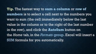 Tip. The fastest way to sum a column or row of
numbers is to select a cell next to the numbers you
want to sum (the cell immediately below the last
value in the column or to the right of the last number
in the row), and click the AutoSum button on
the Home tab, in the Formats group. Excel will insert a
SUM formula for you automatically.
 