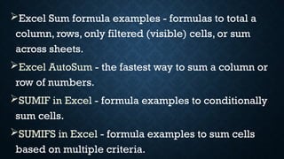 Excel Sum formula examples - formulas to total a
column, rows, only filtered (visible) cells, or sum
across sheets.
Excel AutoSum - the fastest way to sum a column or
row of numbers.
SUMIF in Excel - formula examples to conditionally
sum cells.
SUMIFS in Excel - formula examples to sum cells
based on multiple criteria.
 
