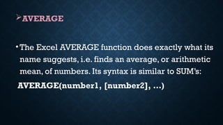 AVERAGE
•The Excel AVERAGE function does exactly what its
name suggests, i.e. finds an average, or arithmetic
mean, of numbers. Its syntax is similar to SUM’s:
AVERAGE(number1, [number2], …)
 