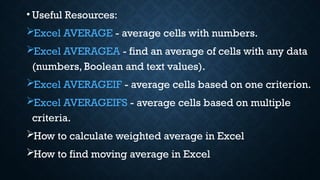 • Useful Resources:
Excel AVERAGE - average cells with numbers.
Excel AVERAGEA - find an average of cells with any data
(numbers, Boolean and text values).
Excel AVERAGEIF - average cells based on one criterion.
Excel AVERAGEIFS - average cells based on multiple
criteria.
How to calculate weighted average in Excel
How to find moving average in Excel
 