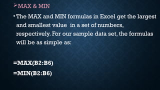 MAX & MIN
•The MAX and MIN formulas in Excel get the largest
and smallest value in a set of numbers,
respectively. For our sample data set, the formulas
will be as simple as:
=MAX(B2:B6)
=MIN(B2:B6)
 