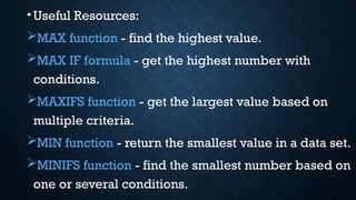 •Useful Resources:
MAX function - find the highest value.
MAX IF formula - get the highest number with
conditions.
MAXIFS function - get the largest value based on
multiple criteria.
MIN function - return the smallest value in a data set.
MINIFS function - find the smallest number based on
one or several conditions.
 