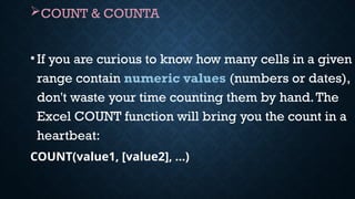 COUNT & COUNTA
•If you are curious to know how many cells in a given
range contain numeric values (numbers or dates),
don't waste your time counting them by hand.The
Excel COUNT function will bring you the count in a
heartbeat:
COUNT(value1, [value2], …)
 