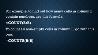 For example, to find out how many cells in column B
contain numbers, use this formula:
=COUNT(B:B)
To count all non-empty cells in column B, go with this
one:
=COUNTA(B:B)
 