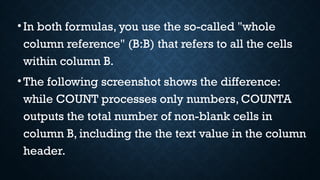 •In both formulas, you use the so-called "whole
column reference" (B:B) that refers to all the cells
within column B.
•The following screenshot shows the difference:
while COUNT processes only numbers, COUNTA
outputs the total number of non-blank cells in
column B, including the the text value in the column
header.
 
