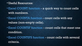 •Useful Resources:
•Excel COUNT function - a quick way to count cells
with numbers.
•Excel COUNTA function - count cells with any
values (non-empty cells).
•Excel COUNTIF function - count cells that meet one
condition.
•Excel COUNTIFS function - count cells with several
criteria.
 