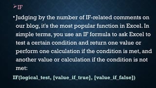 IF
•Judging by the number of IF-related comments on
our blog, it's the most popular function in Excel. In
simple terms, you use an IF formula to ask Excel to
test a certain condition and return one value or
perform one calculation if the condition is met, and
another value or calculation if the condition is not
met:
IF(logical_test, [value_if_true], [value_if_false])
 