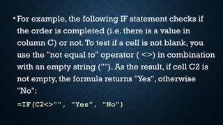 •For example, the following IF statement checks if
the order is completed (i.e. there is a value in
column C) or not.To test if a cell is not blank, you
use the "not equal to" operator ( <>) in combination
with an empty string (""). As the result, if cell C2 is
not empty, the formula returns "Yes", otherwise
"No":
=IF(C2<>"", "Yes", "No")
 