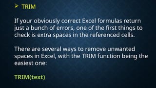  TRIM
If your obviously correct Excel formulas return
just a bunch of errors, one of the first things to
check is extra spaces in the referenced cells.
There are several ways to remove unwanted
spaces in Excel, with the TRIM function being the
easiest one:
TRIM(text)
 