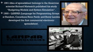 1961-Idea of spreadsheet belongs to the American
scientist Richard Mattesich published his study
“Budgeting Models and System Simulation”.
 1969 – LANPAR (Language for Programming Arrays
at Random, Canadians Rene Pardo and Remy Landau
developed the first commercial electronic
spreadsheet.
 