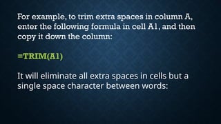 For example, to trim extra spaces in column A,
enter the following formula in cell A1, and then
copy it down the column:
=TRIM(A1)
It will eliminate all extra spaces in cells but a
single space character between words:
 
