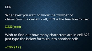 LEN
Whenever you want to know the number of
characters in a certain cell, LEN is the function to use:
LEN(text)
Wish to find out how many characters are in cell A2?
Just type the below formula into another cell:
=LEN(A2)
 