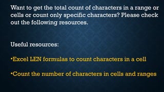 Want to get the total count of characters in a range or
cells or count only specific characters? Please check
out the following resources.
Useful resources:
•Excel LEN formulas to count characters in a cell
•Count the number of characters in cells and ranges
 
