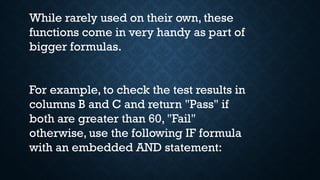 While rarely used on their own, these
functions come in very handy as part of
bigger formulas.
For example, to check the test results in
columns B and C and return "Pass" if
both are greater than 60, "Fail"
otherwise, use the following IF formula
with an embedded AND statement:
 